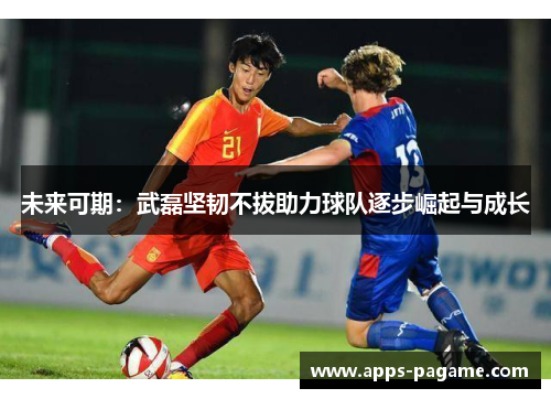 未来可期:武磊坚韧不拔助力球队逐步崛起与成长 未来可期:武磊坚韧不拔助力球队逐步崛起与成长