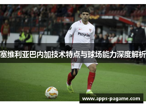塞维利亚巴内加技术特点与球场能力深度解析 塞维利亚巴内加技术特点与球场能力深度解析
