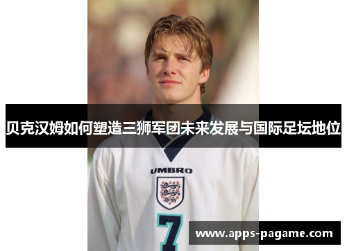 贝克汉姆如何塑造三狮军团未来发展与国际足坛地位 贝克汉姆如何塑造三狮军团未来发展与国际足坛地位