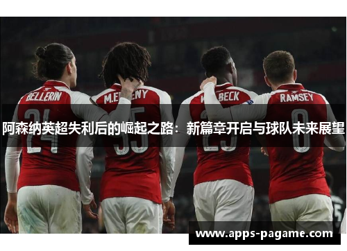 阿森纳英超失利后的崛起之路:新篇章开启与球队未来展望 阿森纳英超失利后的崛起之路:新篇章开启与球队未来展望