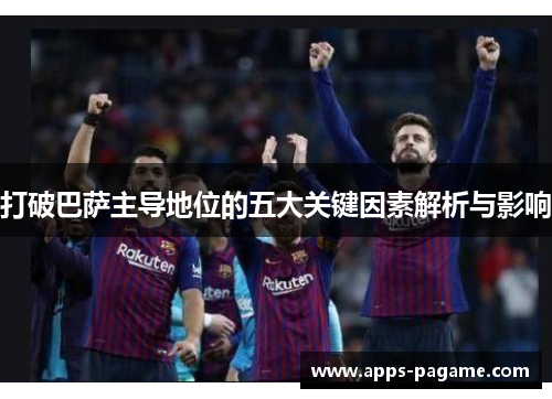 打破巴萨主导地位的五大关键因素解析与影响