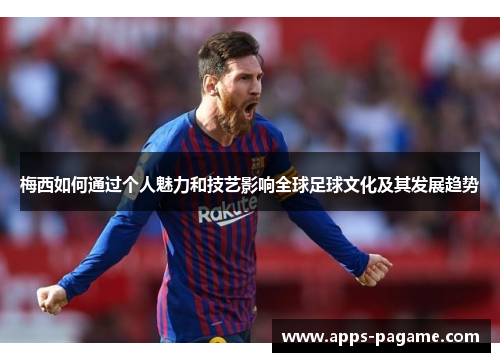梅西如何通过个人魅力和技艺影响全球足球文化及其发展趋势
