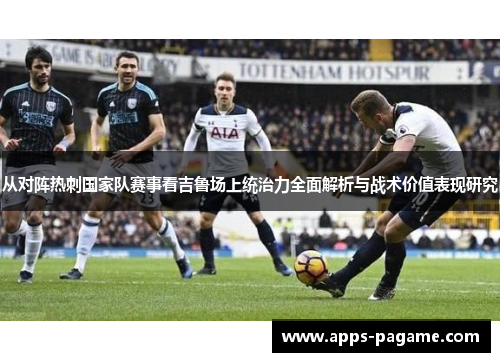 从对阵热刺国家队赛事看吉鲁场上统治力全面解析与战术价值表现研究
