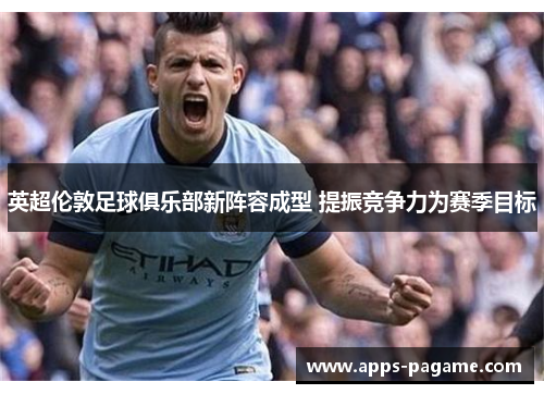 英超伦敦足球俱乐部新阵容成型 提振竞争力为赛季目标