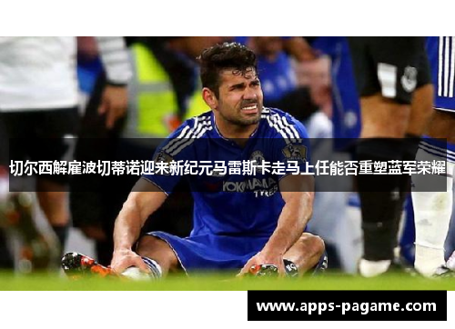 切尔西解雇波切蒂诺迎来新纪元马雷斯卡走马上任能否重塑蓝军荣耀