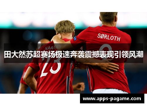 田大然苏超赛场极速奔袭震撼表现引领风潮 田大然苏超赛场极速奔袭震撼表现引领风潮