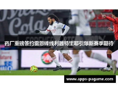 药厂重磅签约雷恩锋线利器特里耶引爆新赛季期待 药厂重磅签约雷恩锋线利器特里耶引爆新赛季期待