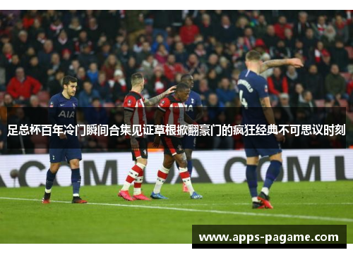 足总杯百年冷门瞬间合集见证草根掀翻豪门的疯狂经典不可思议时刻